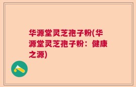 华源堂灵芝孢子粉(华源堂灵芝孢子粉：健康之源)
