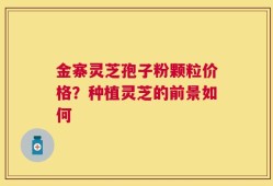 金寨灵芝孢子粉颗粒价格？种植灵芝的前景如何