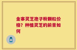 金寨灵芝孢子粉颗粒价格？种植灵芝的前景如何