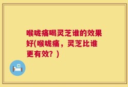 喉咙痛喝灵芝谁的效果好(喉咙痛，灵芝比谁更有效？)