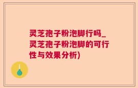 灵芝孢子粉泡脚行吗_灵芝孢子粉泡脚的可行性与效果分析)
