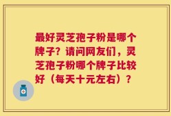 最好灵芝孢子粉是哪个牌子？请问网友们，灵芝孢子粉哪个牌子比较好（每天十元左右）？