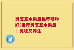 灵芝煮水果盘推荐哪种好(推荐灵芝煮水果盘：美味又养生