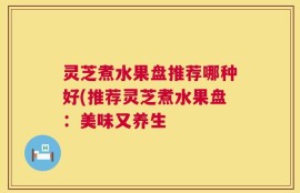 灵芝煮水果盘推荐哪种好(推荐灵芝煮水果盘：美味又养生