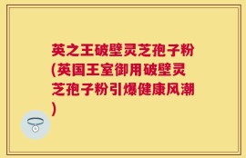 英之王破壁灵芝孢子粉(英国王室御用破壁灵芝孢子粉引爆健康风潮)