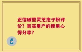 正信破壁灵芝孢子粉评价？真实用户的使用心得分享？