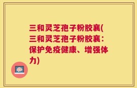 三和灵芝孢子粉胶襄(三和灵芝孢子粉胶襄：保护免疫健康、增强体力)