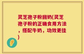 灵芝孢子粉回奶(灵芝孢子粉的正确食用方法，搭配牛奶，功效更佳)