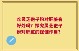 吃灵芝孢子粉对肝脏有好处吗？探究灵芝孢子粉对肝脏的保健作用？