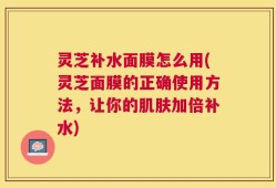 灵芝补水面膜怎么用(灵芝面膜的正确使用方法，让你的肌肤加倍补水)