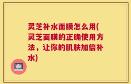 灵芝补水面膜怎么用(灵芝面膜的正确使用方法，让你的肌肤加倍补水)