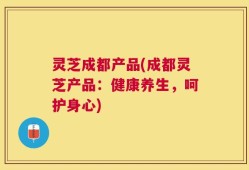灵芝成都产品(成都灵芝产品：健康养生，呵护身心)