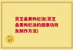灵芝桑黄枸杞汤(灵芝桑黄枸杞汤的健康功效及制作方法)