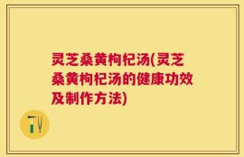 灵芝桑黄枸杞汤(灵芝桑黄枸杞汤的健康功效及制作方法)