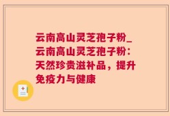 云南高山灵芝孢子粉_云南高山灵芝孢子粉：天然珍贵滋补品，提升免疫力与健康