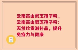 云南高山灵芝孢子粉_云南高山灵芝孢子粉：天然珍贵滋补品，提升免疫力与健康