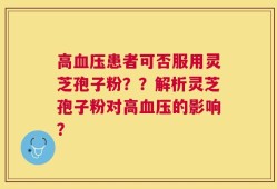 高血压患者可否服用灵芝孢子粉？？解析灵芝孢子粉对高血压的影响？