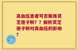 高血压患者可否服用灵芝孢子粉？？解析灵芝孢子粉对高血压的影响？