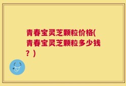 青春宝灵芝颗粒价格(青春宝灵芝颗粒多少钱？)