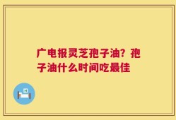 广电报灵芝孢子油？孢子油什么时间吃最佳
