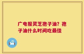 广电报灵芝孢子油？孢子油什么时间吃最佳