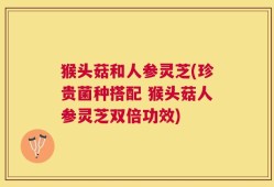 猴头菇和人参灵芝(珍贵菌种搭配 猴头菇人参灵芝双倍功效)