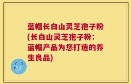 蓝帽长白山灵芝孢子粉(长白山灵芝孢子粉：蓝帽产品为您打造的养生良品)