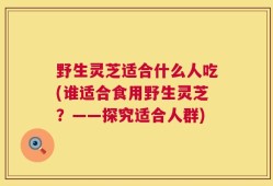 野生灵芝适合什么人吃(谁适合食用野生灵芝？——探究适合人群)