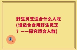 野生灵芝适合什么人吃(谁适合食用野生灵芝？——探究适合人群)