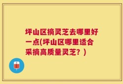 坪山区摘灵芝去哪里好一点(坪山区哪里适合采摘高质量灵芝？)