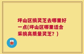坪山区摘灵芝去哪里好一点(坪山区哪里适合采摘高质量灵芝？)