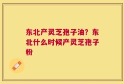 东北产灵芝孢子油？东北什么时候产灵芝孢子粉