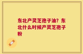 东北产灵芝孢子油？东北什么时候产灵芝孢子粉