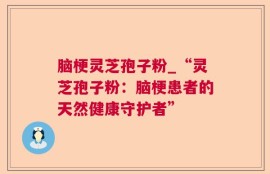 脑梗灵芝孢子粉_“灵芝孢子粉：脑梗患者的天然健康守护者”