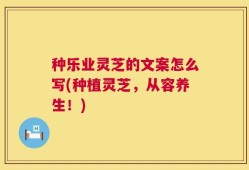 种乐业灵芝的文案怎么写(种植灵芝，从容养生！)