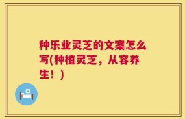 种乐业灵芝的文案怎么写(种植灵芝，从容养生！)