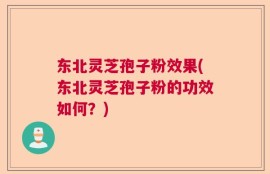 东北灵芝孢子粉效果(东北灵芝孢子粉的功效如何？)