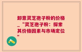 卸意灵芝孢子粉的价格_“灵芝孢子粉：探索其价格因素与市场定位”