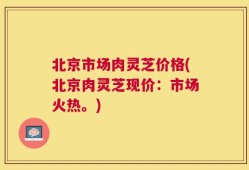 北京市场肉灵芝价格(北京肉灵芝现价：市场火热。)