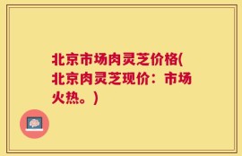 北京市场肉灵芝价格(北京肉灵芝现价：市场火热。)