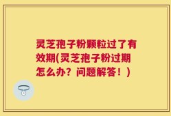 灵芝孢子粉颗粒过了有效期(灵芝孢子粉过期怎么办？问题解答！)