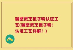 破壁灵芝孢子粉认证工艺(破壁灵芝孢子粉：认证工艺详解！)