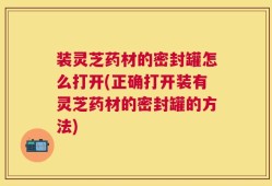 装灵芝药材的密封罐怎么打开(正确打开装有灵芝药材的密封罐的方法)
