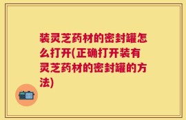 装灵芝药材的密封罐怎么打开(正确打开装有灵芝药材的密封罐的方法)