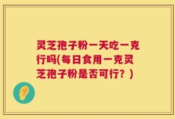灵芝孢子粉一天吃一克行吗(每日食用一克灵芝孢子粉是否可行？)