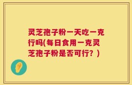 灵芝孢子粉一天吃一克行吗(每日食用一克灵芝孢子粉是否可行？)