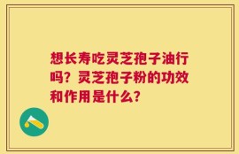 想长寿吃灵芝孢子油行吗？灵芝孢子粉的功效和作用是什么？