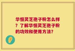 华恒灵芝孢子粉怎么样？了解华恒灵芝孢子粉的功效和使用方法？