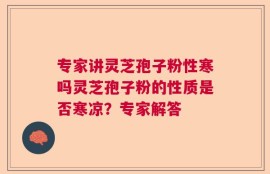 专家讲灵芝孢子粉性寒吗灵芝孢子粉的性质是否寒凉？专家解答