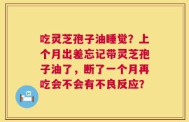 吃灵芝孢子油睡觉？上个月出差忘记带灵芝孢子油了，断了一个月再吃会不会有不良反应？